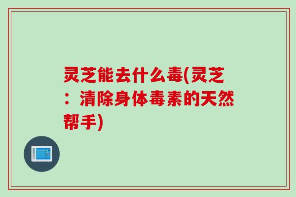 灵芝能去什么毒(灵芝：清除身体毒素的天然帮手)