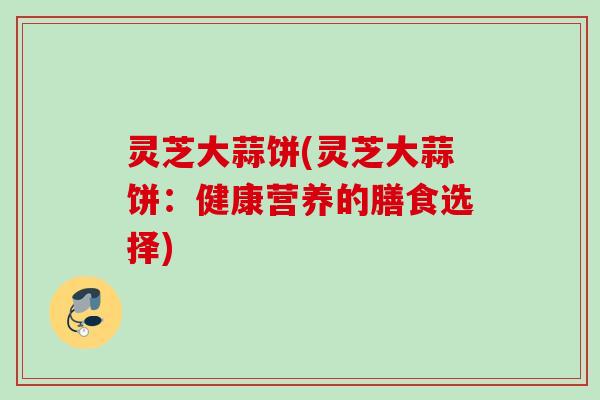 灵芝大蒜饼(灵芝大蒜饼:健康营养的膳食选择) 灵芝大蒜饼(灵芝大蒜饼:健康营养的膳食选择)