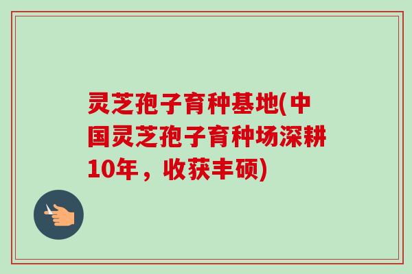 灵芝孢子育种基地(中国灵芝孢子育种场深耕10年，收获丰硕)