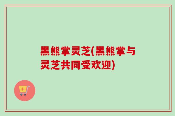 黑熊掌灵芝(黑熊掌与灵芝共同受欢迎)