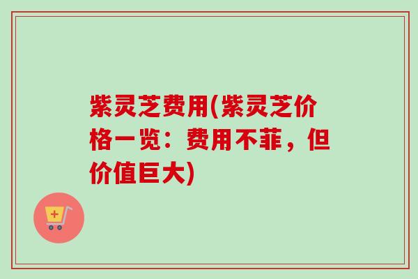紫灵芝费用(紫灵芝价格一览:费用不菲,但价值巨大) 紫灵芝费用(紫灵芝价格一览:费用不菲,但价值巨大)