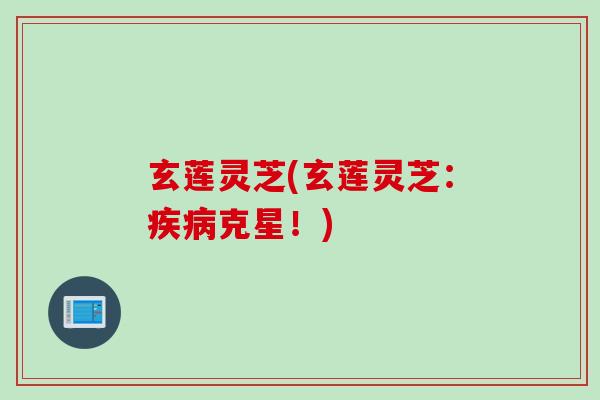 玄莲灵芝(玄莲灵芝：疾病克星！)