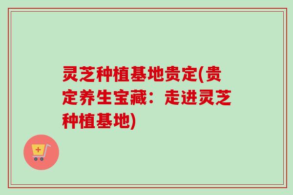灵芝种植基地贵定(贵定养生宝藏：走进灵芝种植基地)