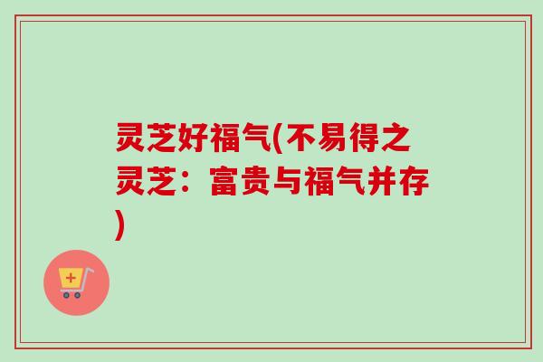 灵芝好福气(不易得之灵芝：富贵与福气并存)