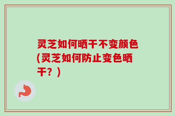 灵芝如何晒干不变颜色(灵芝如何防止变色晒干？)