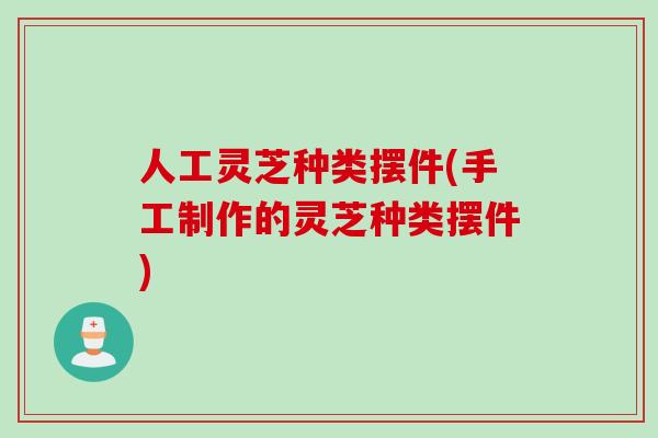人工灵芝种类摆件(手工制作的灵芝种类摆件)