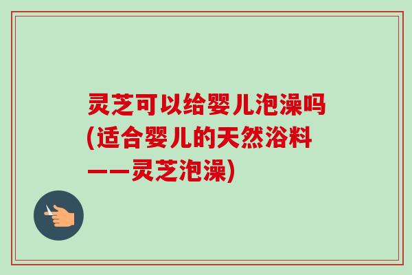 灵芝可以给婴儿泡澡吗(适合婴儿的天然浴料——灵芝泡澡)