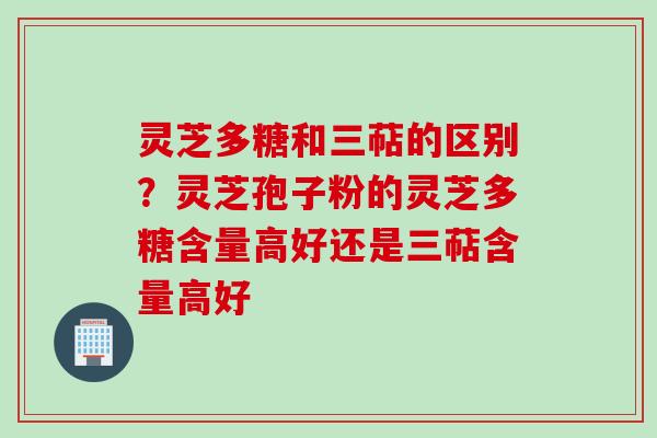 灵芝多糖和三萜的区别？灵芝孢子粉的灵芝多糖含量高好还是三萜含量高好