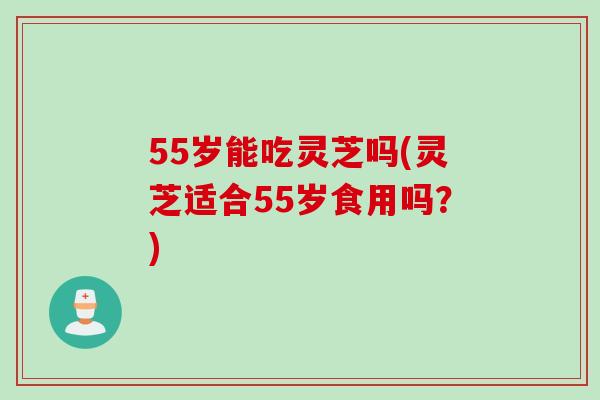 55岁能吃灵芝吗(灵芝适合55岁食用吗？)