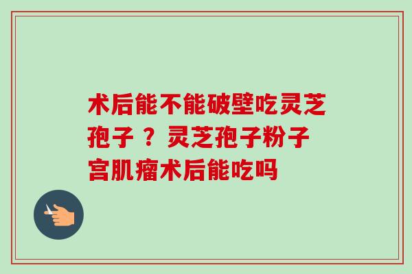 术后能不能破壁吃灵芝孢子 ?灵芝孢子粉子宫术后能吃吗 术后能不能破壁吃灵芝孢子 ?灵芝孢子粉子宫术后能吃吗