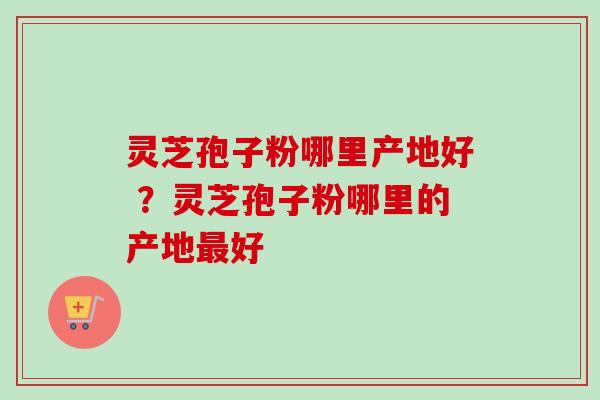 灵芝孢子粉哪里产地好 ？灵芝孢子粉哪里的产地最好