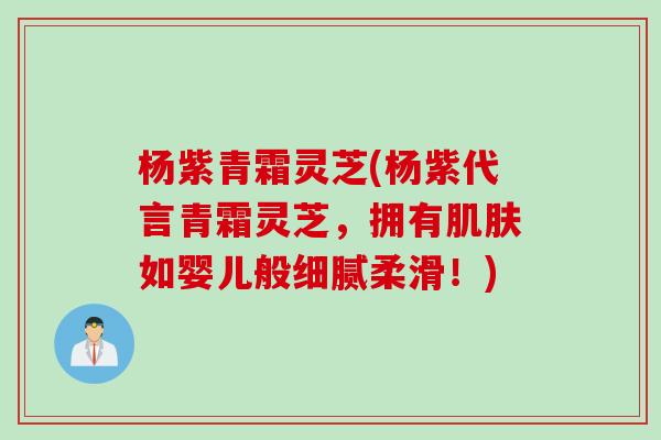 杨紫青霜灵芝(杨紫代言青霜灵芝,拥有如婴儿般细腻柔滑!) 杨紫青霜灵芝(杨紫代言青霜灵芝,拥有如婴儿般细腻柔滑!)