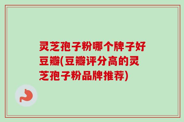 灵芝孢子粉哪个牌子好豆瓣(豆瓣评分高的灵芝孢子粉品牌推荐)