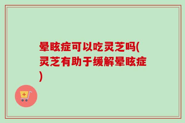 晕眩症可以吃灵芝吗(灵芝有助于缓解晕眩症)