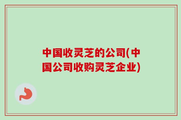 中国收灵芝的公司(中国公司收购灵芝企业)