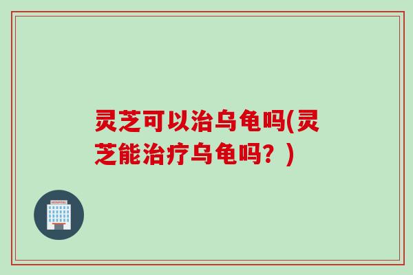 灵芝可以治乌龟吗(灵芝能治疗乌龟吗？)