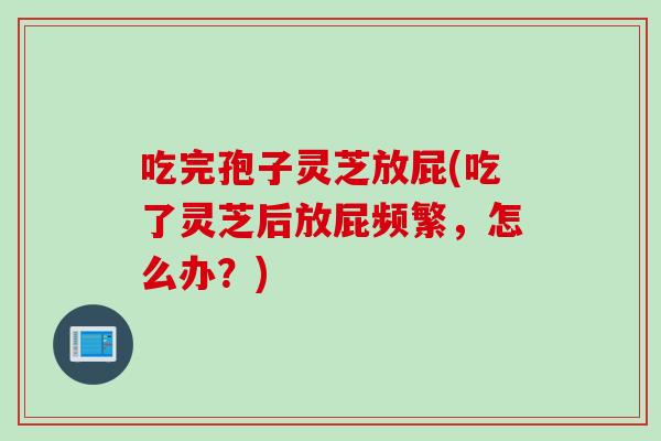 吃完孢子灵芝放屁(吃了灵芝后放屁频繁，怎么办？)