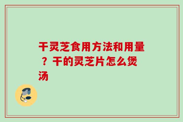 干灵芝食用方法和用量 ？干的灵芝片怎么煲汤