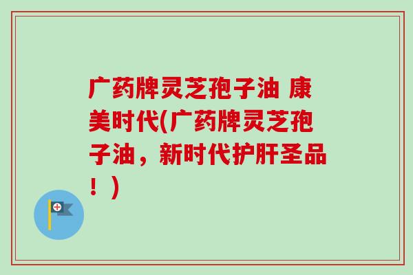 广药牌灵芝孢子油 康美时代(广药牌灵芝孢子油,新时代圣品!) 广药牌灵芝孢子油 康美时代(广药牌灵芝孢子油,新时代圣品!)
