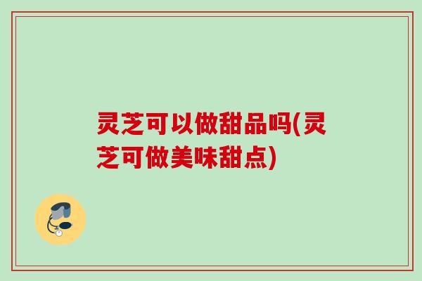 灵芝可以做甜品吗(灵芝可做美味甜点)
