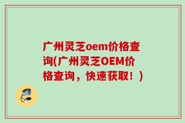 广州灵芝oem价格查询(广州灵芝OEM价格查询，快速获取！)