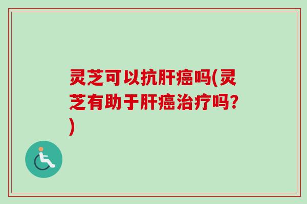 灵芝可以抗肝癌吗(灵芝有助于肝癌治疗吗？)