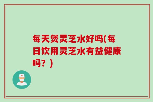 每天煲灵芝水好吗(每日饮用灵芝水有益健康吗？)