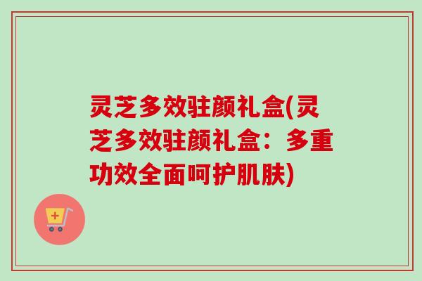 灵芝多效驻颜礼盒(灵芝多效驻颜礼盒：多重功效全面呵护肌肤)
