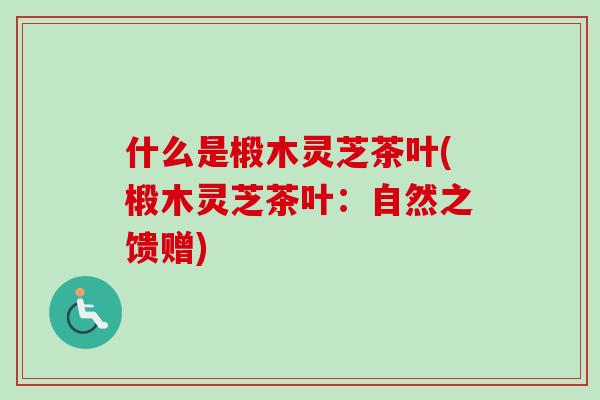 什么是椴木灵芝茶叶(椴木灵芝茶叶:自然之馈赠) 什么是椴木灵芝茶叶(椴木灵芝茶叶:自然之馈赠)