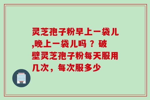 灵芝孢子粉早上一袋儿,晚上一袋儿吗 ？破壁灵芝孢子粉每天服用几次，每次服多少