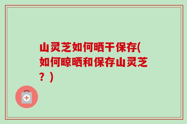 山灵芝如何晒干保存(如何晾晒和保存山灵芝？)