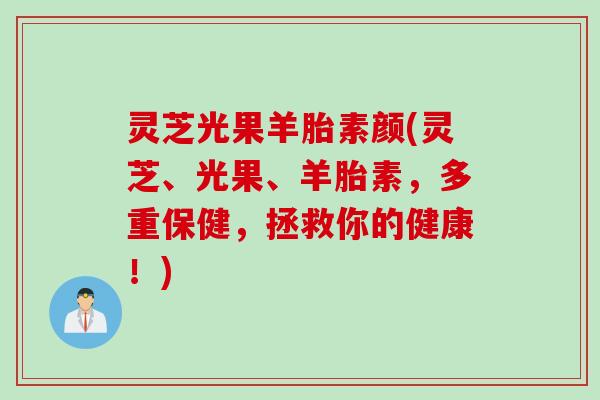 灵芝光果羊胎素颜(灵芝、光果、羊胎素，多重保健，拯救你的健康！)