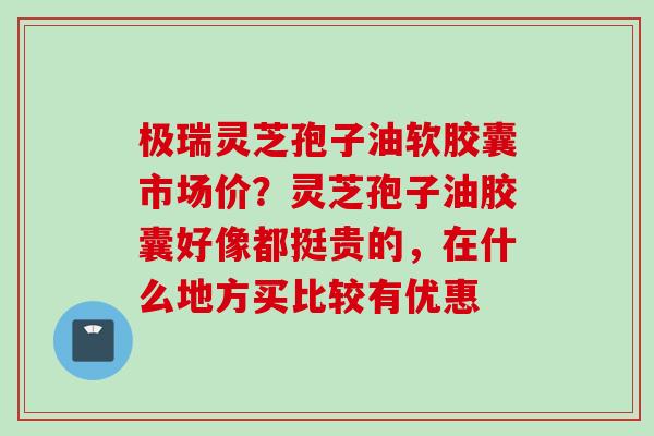 极瑞灵芝孢子油软胶囊市场价？灵芝孢子油胶囊好像都挺贵的，在什么地方买比较有优惠