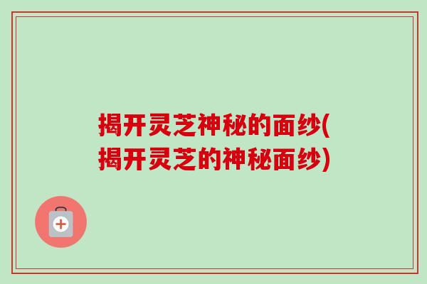 揭开灵芝神秘的面纱(揭开灵芝的神秘面纱)