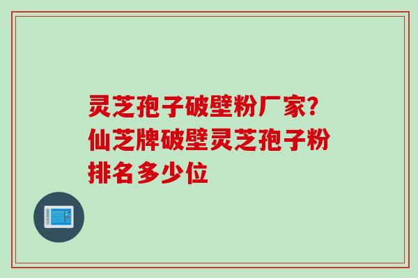 灵芝孢子破壁粉厂家？仙芝牌破壁灵芝孢子粉排名多少位