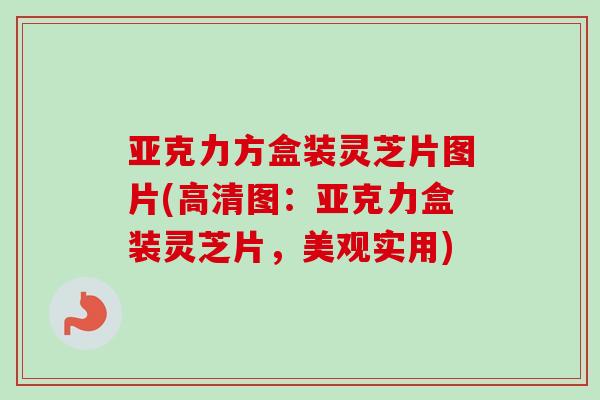 亚克力方盒装灵芝片图片(高清图：亚克力盒装灵芝片，美观实用)