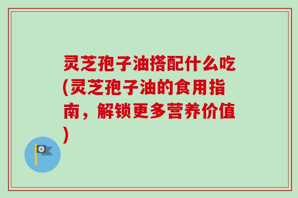 灵芝孢子油搭配什么吃(灵芝孢子油的食用指南,解锁更多营养价值) 灵芝孢子油搭配什么吃(灵芝孢子油的食用指南,解锁更多营养价值)