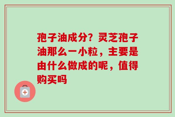 孢子油成分？灵芝孢子油那么一小粒，主要是由什么做成的呢，值得购买吗