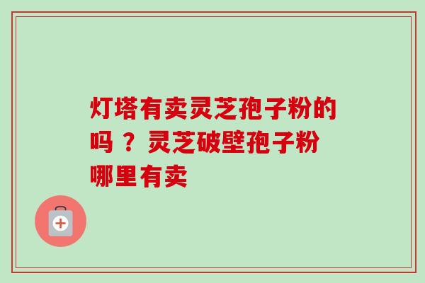 灯塔有卖灵芝孢子粉的吗 ?灵芝破壁孢子粉哪里有卖 灯塔有卖灵芝孢子粉的吗 ?灵芝破壁孢子粉哪里有卖