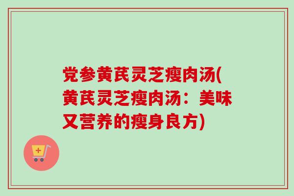 党参黄芪灵芝瘦肉汤(黄芪灵芝瘦肉汤：美味又营养的瘦身良方)