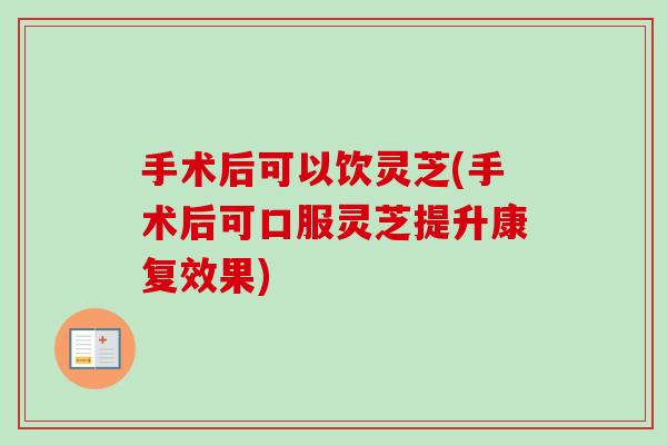 手术后可以饮灵芝(手术后可口服灵芝提升康复效果)