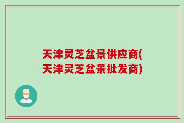 天津灵芝盆景供应商(天津灵芝盆景批发商)