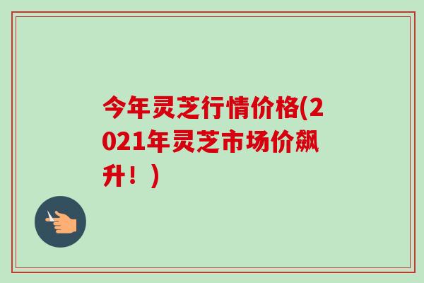 今年灵芝行情价格(2021年灵芝市场价飙升！)