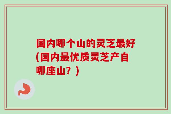 国内哪个山的灵芝最好(国内最优质灵芝产自哪座山？)
