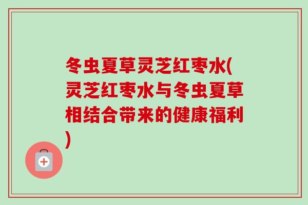冬虫夏草灵芝红枣水(灵芝红枣水与冬虫夏草相结合带来的健康福利)