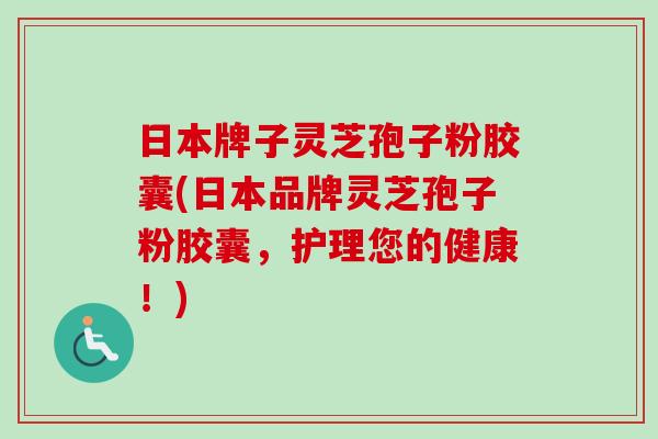 日本牌子灵芝孢子粉胶囊(日本品牌灵芝孢子粉胶囊，护理您的健康！)