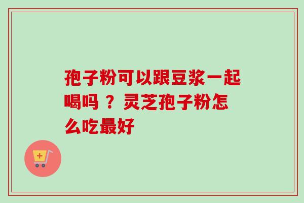 孢子粉可以跟豆浆一起喝吗 ?灵芝孢子粉怎么吃好 孢子粉可以跟豆浆一起喝吗 ?灵芝孢子粉怎么吃好