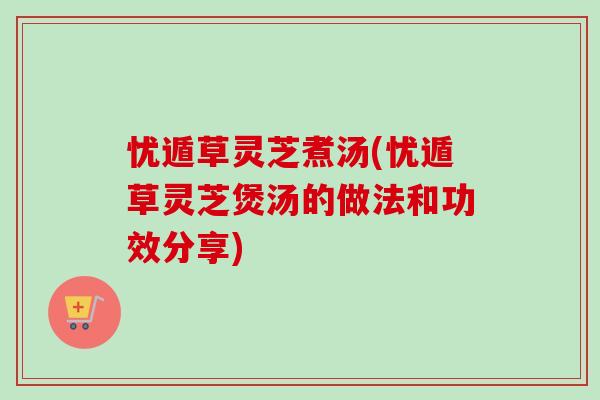 忧遁草灵芝煮汤(忧遁草灵芝煲汤的做法和功效分享) 忧遁草灵芝煮汤(忧遁草灵芝煲汤的做法和功效分享)