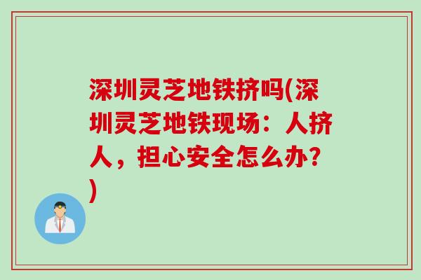 深圳灵芝地铁挤吗(深圳灵芝地铁现场：人挤人，担心安全怎么办？)