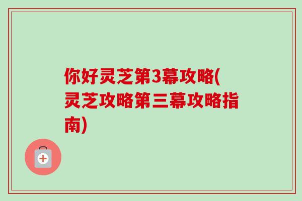 你好灵芝第3幕攻略(灵芝攻略第三幕攻略指南)